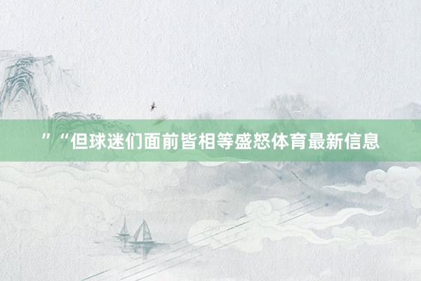 ”“但球迷们面前皆相等盛怒体育最新信息