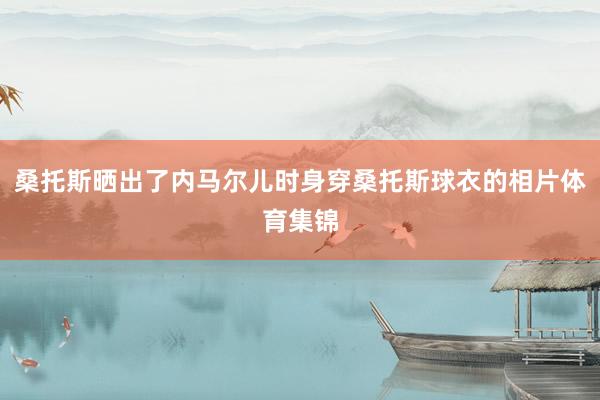 桑托斯晒出了内马尔儿时身穿桑托斯球衣的相片体育集锦