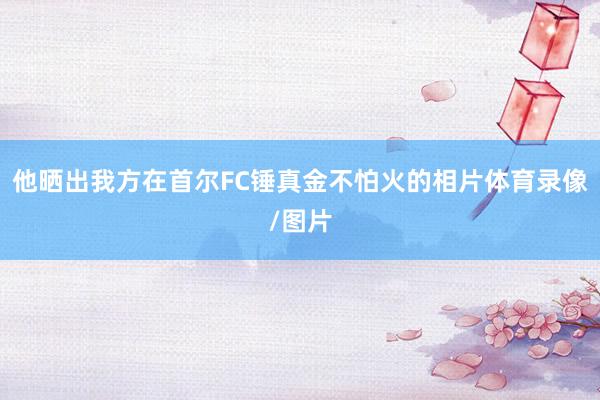 他晒出我方在首尔FC锤真金不怕火的相片体育录像/图片