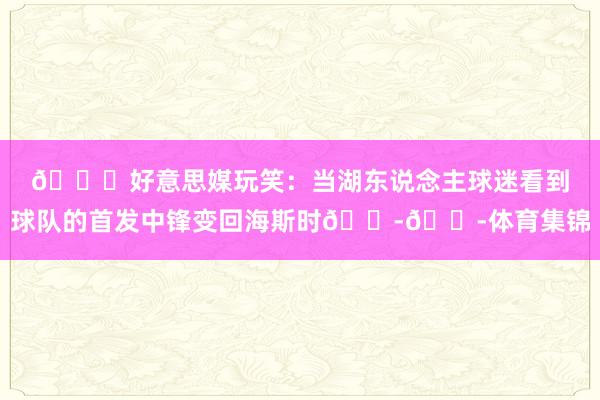 😂好意思媒玩笑：当湖东说念主球迷看到球队的首发中锋变回海斯时😭😭体育集锦