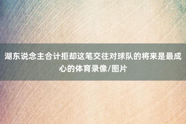 湖东说念主合计拒却这笔交往对球队的将来是最成心的体育录像/图片