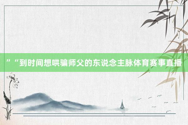 ”“到时间想哄骗师父的东说念主脉体育赛事直播