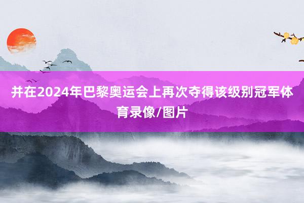 并在2024年巴黎奥运会上再次夺得该级别冠军体育录像/图片