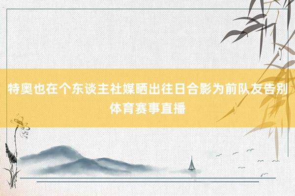 特奥也在个东谈主社媒晒出往日合影为前队友告别体育赛事直播