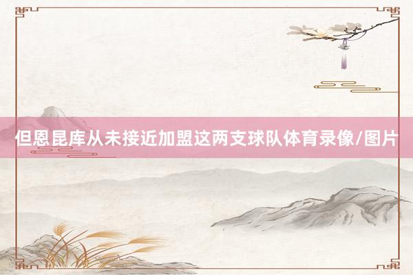 但恩昆库从未接近加盟这两支球队体育录像/图片