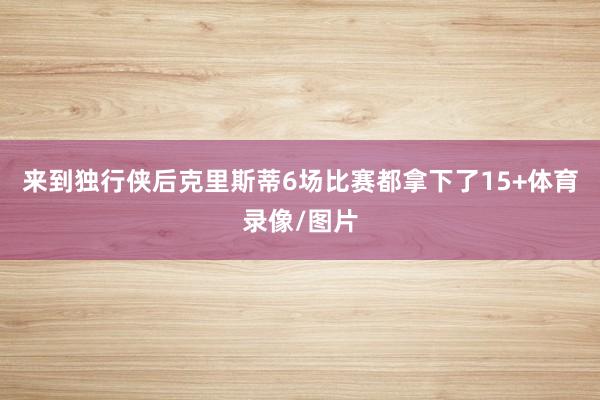 来到独行侠后克里斯蒂6场比赛都拿下了15+体育录像/图片