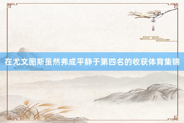 在尤文图斯虽然弗成平静于第四名的收获体育集锦