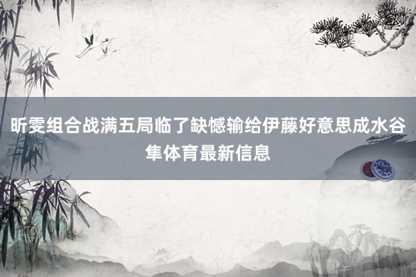 昕雯组合战满五局临了缺憾输给伊藤好意思成水谷隼体育最新信息