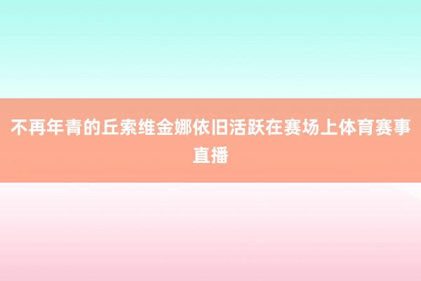 不再年青的丘索维金娜依旧活跃在赛场上体育赛事直播