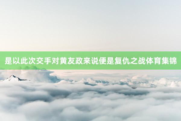 是以此次交手对黄友政来说便是复仇之战体育集锦