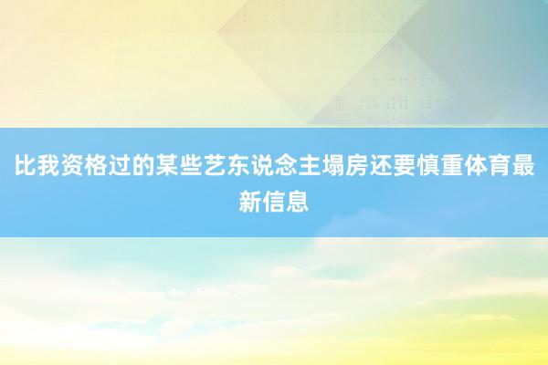 比我资格过的某些艺东说念主塌房还要慎重体育最新信息