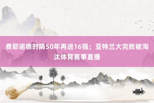 费耶诺德时隔50年再进16强；亚特兰大完败被淘汰体育赛事直播