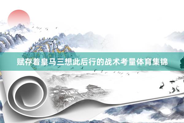赋存着皇马三想此后行的战术考量体育集锦