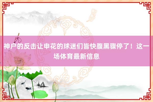 神户的反击让申花的球迷们皆快腹黑骤停了！这一场体育最新信息