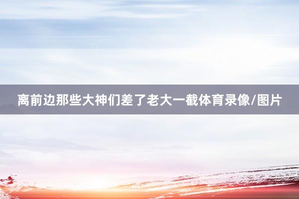 离前边那些大神们差了老大一截体育录像/图片