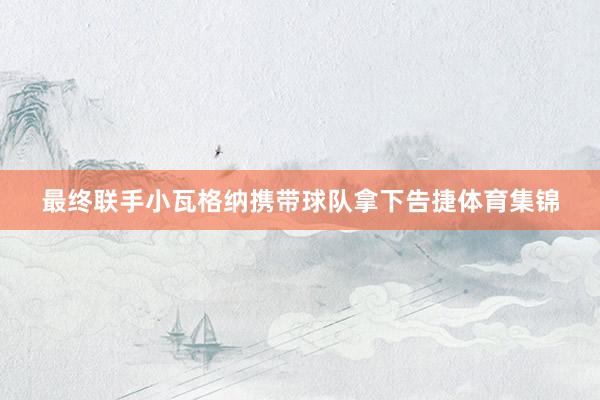 最终联手小瓦格纳携带球队拿下告捷体育集锦
