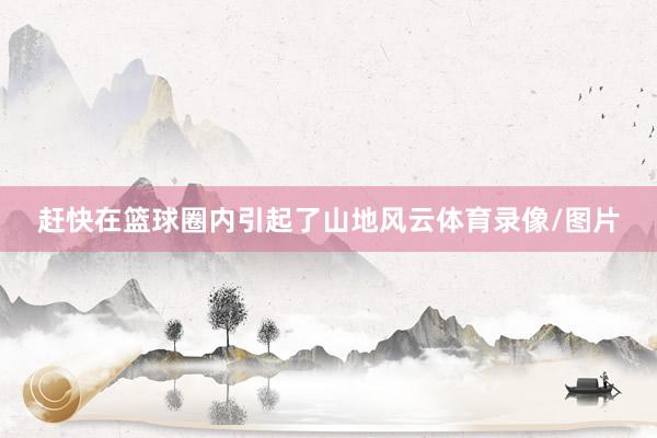 赶快在篮球圈内引起了山地风云体育录像/图片