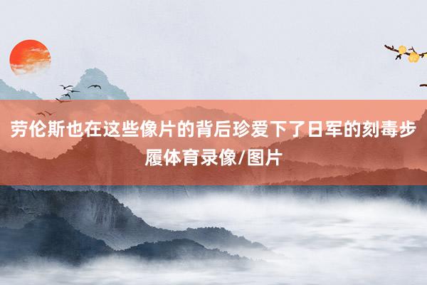 劳伦斯也在这些像片的背后珍爱下了日军的刻毒步履体育录像/图片