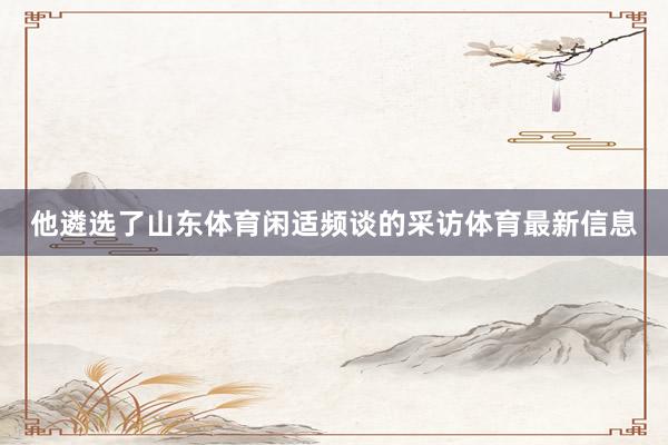 他遴选了山东体育闲适频谈的采访体育最新信息