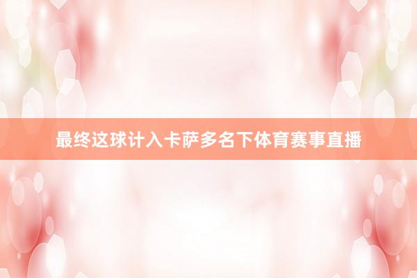 最终这球计入卡萨多名下体育赛事直播