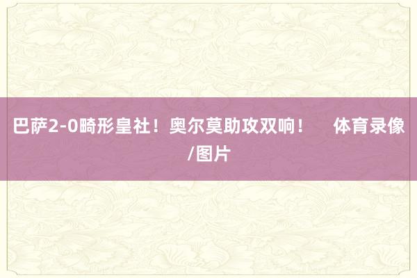巴萨2-0畸形皇社！奥尔莫助攻双响！    体育录像/图片