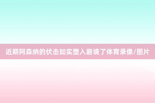 近期阿森纳的伏击如实堕入窘境了体育录像/图片