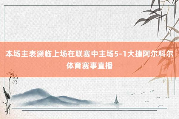 本场主表濒临上场在联赛中主场5-1大捷阿尔科尔体育赛事直播