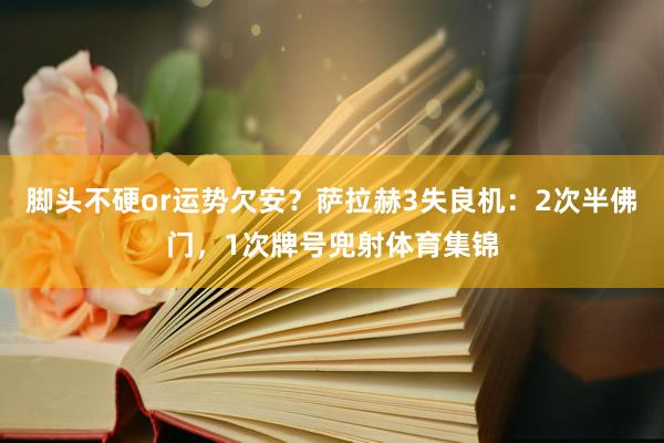 脚头不硬or运势欠安？萨拉赫3失良机：2次半佛门，1次牌号兜射体育集锦