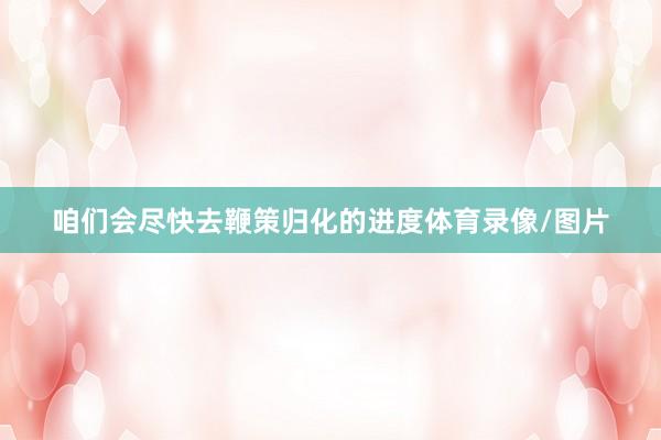 咱们会尽快去鞭策归化的进度体育录像/图片