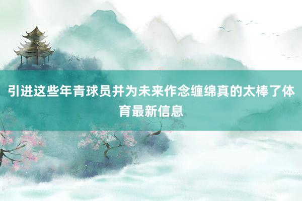 引进这些年青球员并为未来作念缠绵真的太棒了体育最新信息
