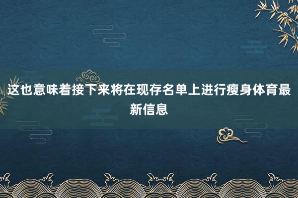 这也意味着接下来将在现存名单上进行瘦身体育最新信息