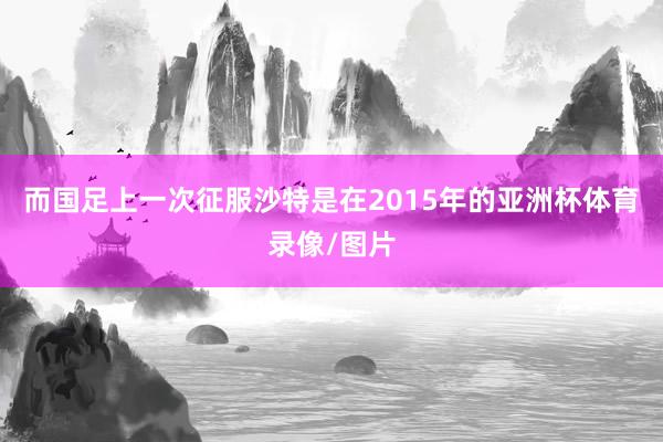 而国足上一次征服沙特是在2015年的亚洲杯体育录像/图片