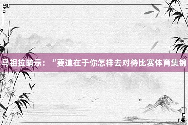 马祖拉暗示：“要道在于你怎样去对待比赛体育集锦