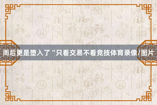 而后更是堕入了“只看交易不看竞技体育录像/图片