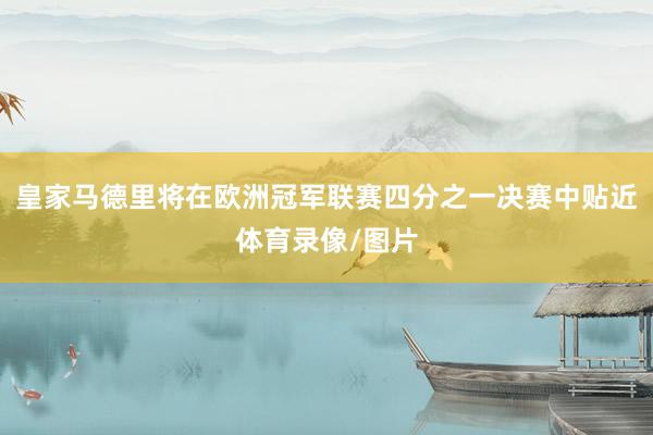 皇家马德里将在欧洲冠军联赛四分之一决赛中贴近体育录像/图片