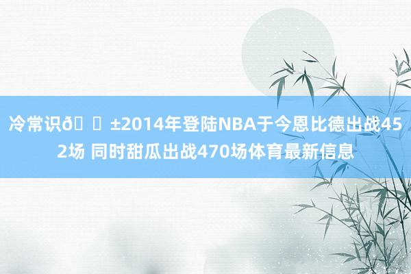冷常识😱2014年登陆NBA于今恩比德出战452场 同时甜瓜出战470场体育最新信息