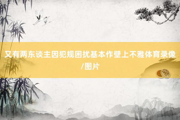 又有两东谈主因犯规困扰基本作壁上不雅体育录像/图片