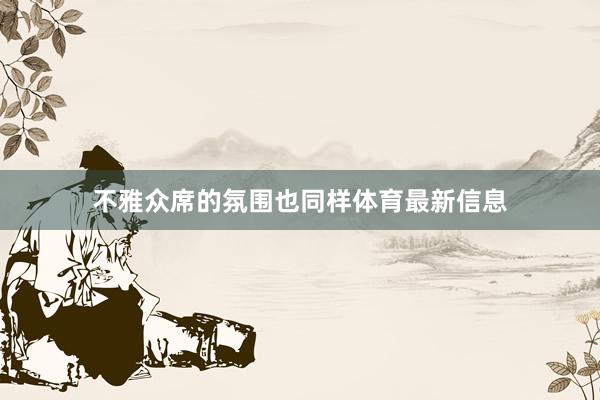 不雅众席的氛围也同样体育最新信息