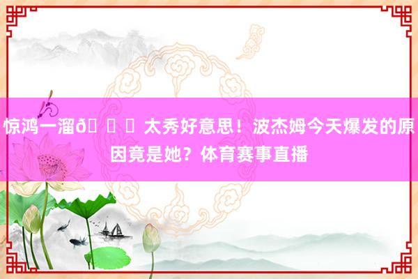 惊鸿一溜😍太秀好意思！波杰姆今天爆发的原因竟是她？体育赛事直播