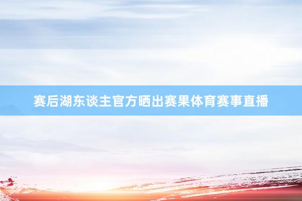 赛后湖东谈主官方晒出赛果体育赛事直播