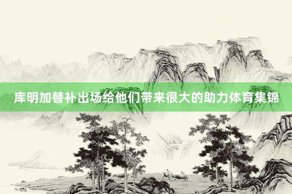 库明加替补出场给他们带来很大的助力体育集锦