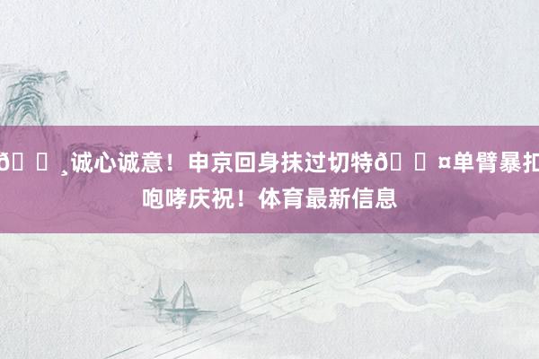 🌸诚心诚意！申京回身抹过切特😤单臂暴扣咆哮庆祝！体育最新信息