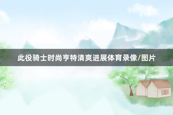 此役骑士时尚亨特清爽进展体育录像/图片