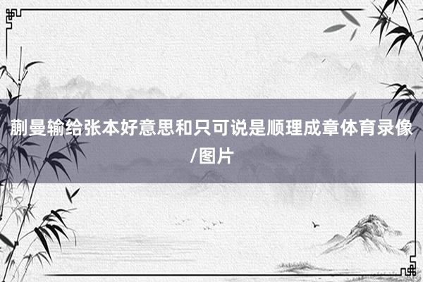 蒯曼输给张本好意思和只可说是顺理成章体育录像/图片