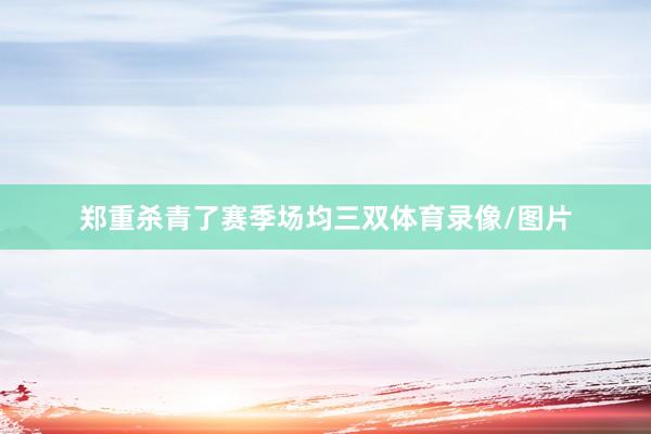 郑重杀青了赛季场均三双体育录像/图片