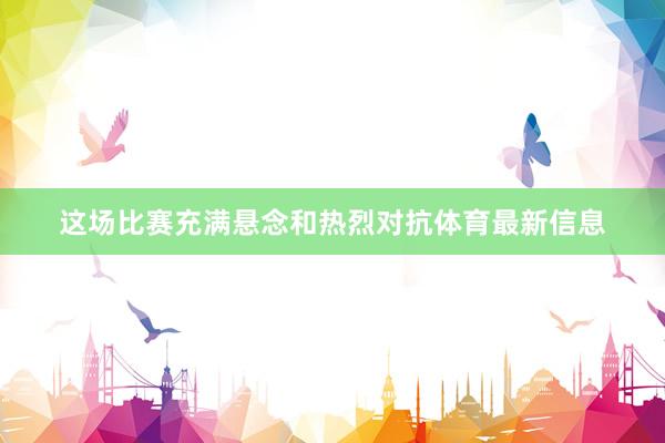 这场比赛充满悬念和热烈对抗体育最新信息