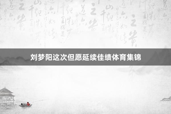 刘梦阳这次但愿延续佳绩体育集锦