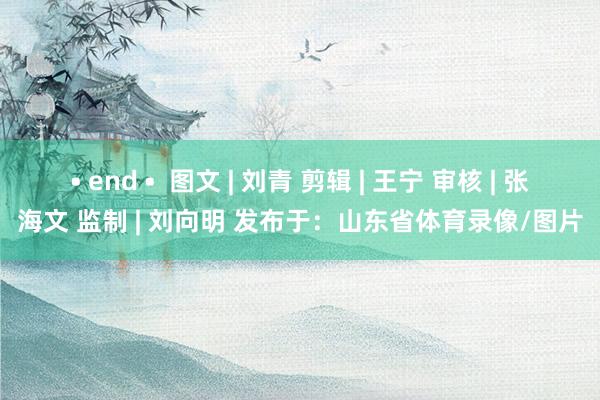 • end •  图文 | 刘青 剪辑 | 王宁 审核 | 张海文 监制 | 刘向明 发布于：山东省体育录像/图片
