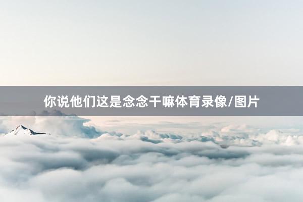 你说他们这是念念干嘛体育录像/图片