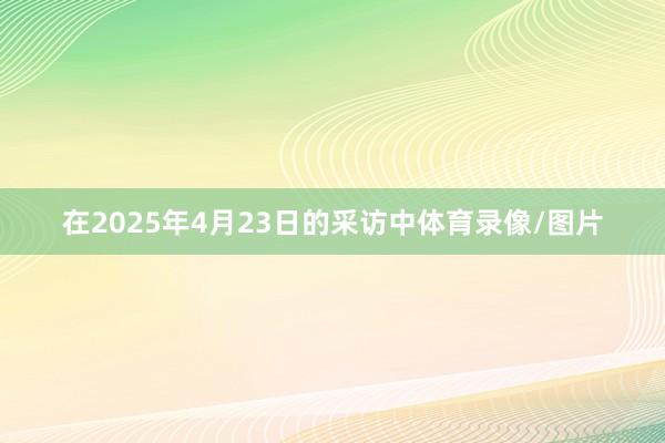 在2025年4月23日的采访中体育录像/图片